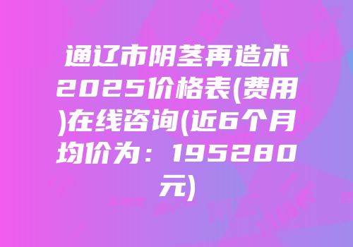 通辽市阴茎再造术2025价格表(费用)在线咨询(近6个月均价为：195280元)