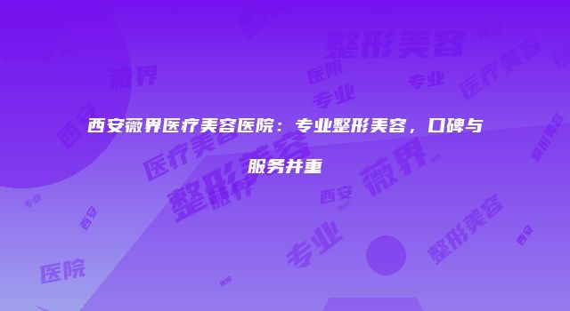 西安薇界医疗美容医院：专业整形美容，口碑与服务并重