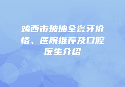 鸡西市玻璃全瓷牙价格、医院推荐及口腔医生介绍
