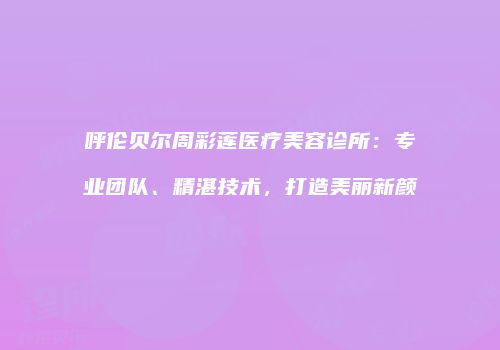 呼伦贝尔周彩莲医疗美容诊所：专业团队、精湛技术，打造美丽新颜