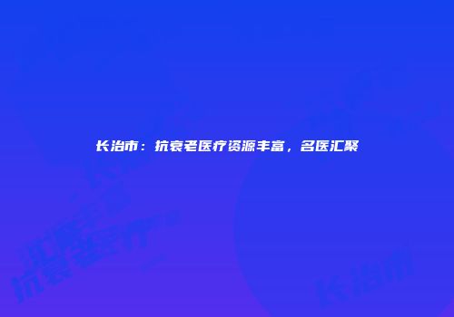 长治市：抗衰老医疗资源丰富，名医汇聚