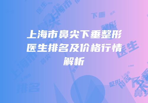上海市鼻尖下垂整形医生排名及价格行情解析