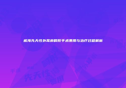 威海先天性外耳廓畸形手术费用与治疗过程解析