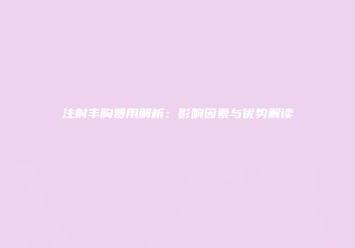 注射丰胸费用解析：影响因素与优势解读