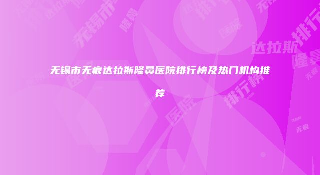 无锡市无痕达拉斯隆鼻医院排行榜及热门机构推荐