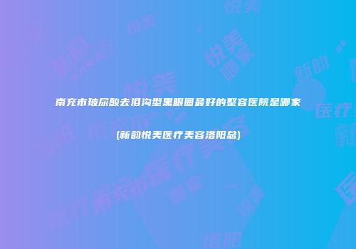 南充市玻尿酸去泪沟型黑眼圈最好的整容医院是哪家(新韵悦美医疗美容洛阳总)