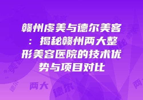 赣州虔美与德尔美客：揭秘赣州两大整形美容医院的技术优势与项目对比