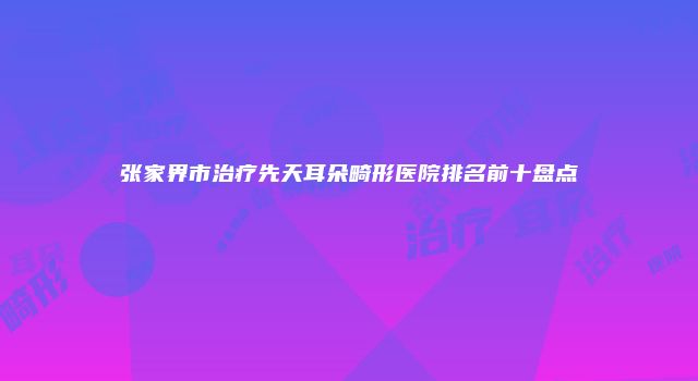 张家界市治疗先天耳朵畸形医院排名前十盘点