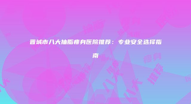 晋城市八大抽脂瘦身医院推荐：专业安全选择指南