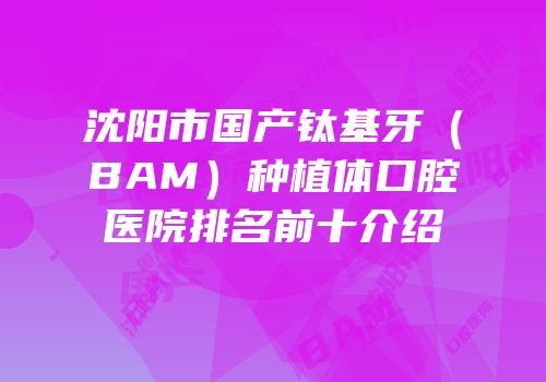 沈阳市国产钛基牙（BAM）种植体口腔医院排名前十介绍