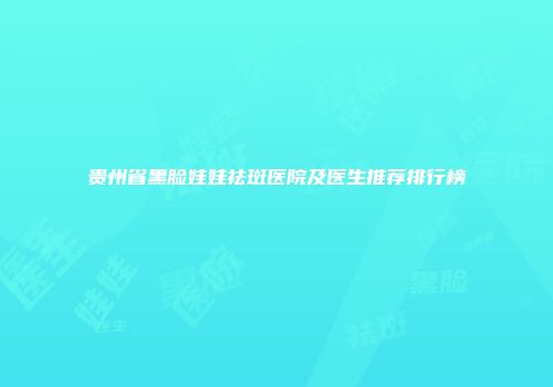 贵州省黑脸娃娃祛斑医院及医生推荐排行榜