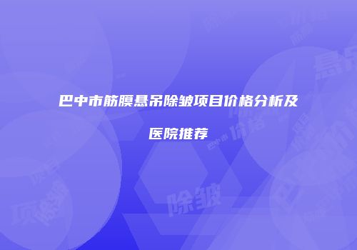 巴中市筋膜悬吊除皱项目价格分析及医院推荐