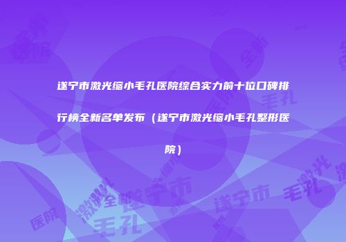 遂宁市激光缩小毛孔医院综合实力前十位口碑排行榜全新名单发布（遂宁市激光缩小毛孔整形医院）