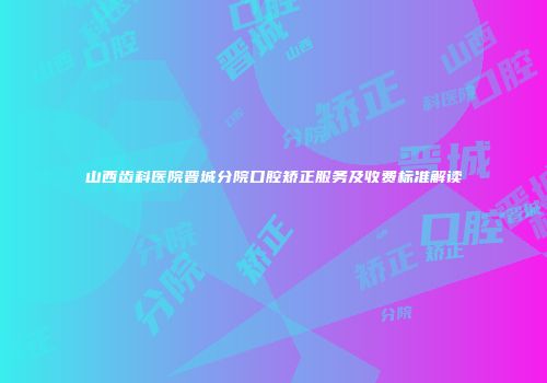 山西齿科医院晋城分院口腔矫正服务及收费标准解读