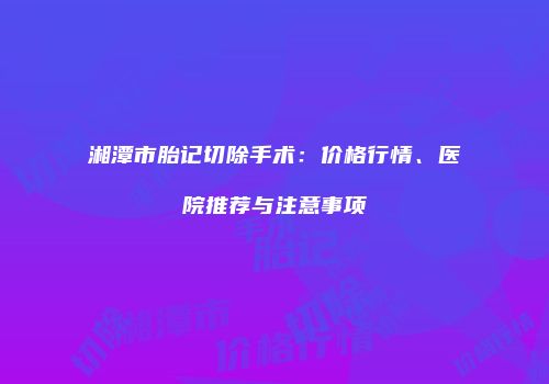 湘潭市胎记切除手术：价格行情、医院推荐与注意事项