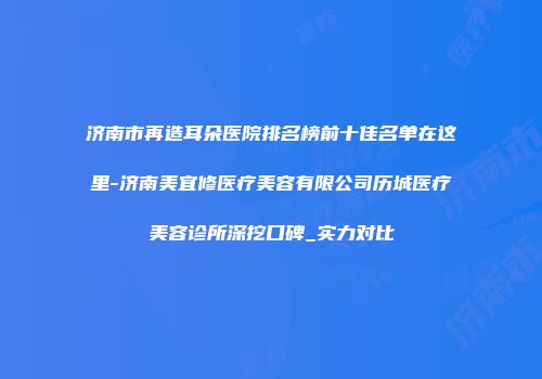 济南市再造耳朵医院排名榜前十佳名单在这里-济南美宜修医疗美容有限公司历城医疗美容诊所深挖口碑_实力对比