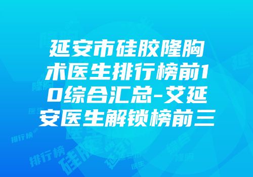 延安市硅胶隆胸术医生排行榜前10综合汇总-艾延安医生解锁榜前三