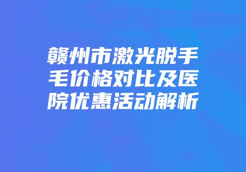 赣州市激光脱手毛价格对比及医院优惠活动解析