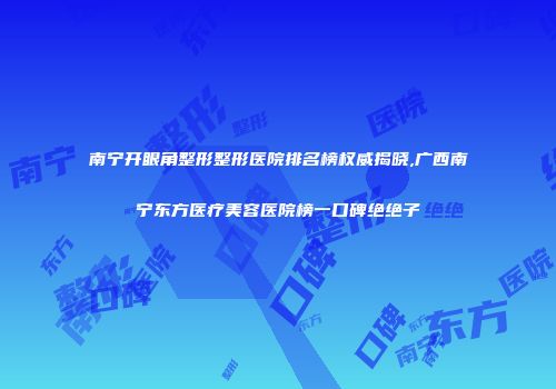 南宁开眼角整形整形医院排名榜权威揭晓,广西南宁东方医疗美容医院榜一口碑绝绝子