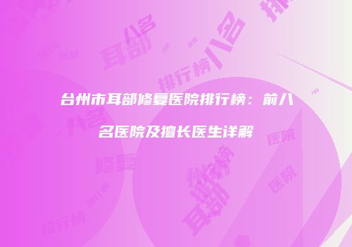 台州市耳部修复医院排行榜：前八名医院及擅长医生详解