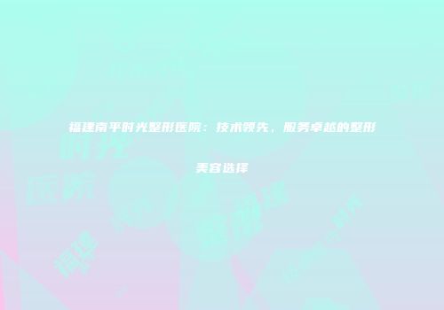 福建南平时光整形医院：技术领先，服务卓越的整形美容选择