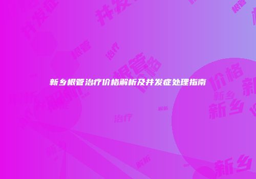 新乡根管治疗价格解析及并发症处理指南