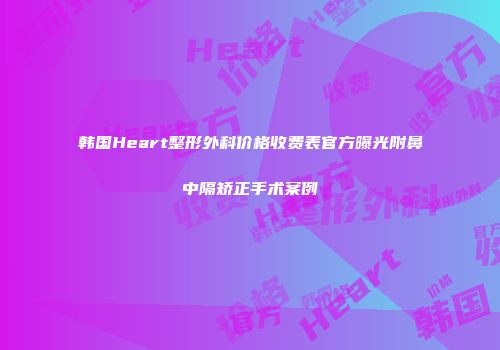 韩国Heart整形外科价格收费表官方曝光附鼻中隔矫正手术案例