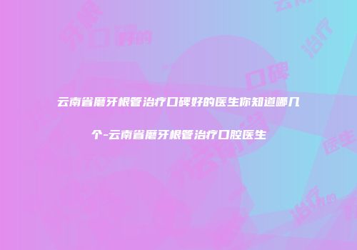 云南省磨牙根管治疗口碑好的医生你知道哪几个-云南省磨牙根管治疗口腔医生