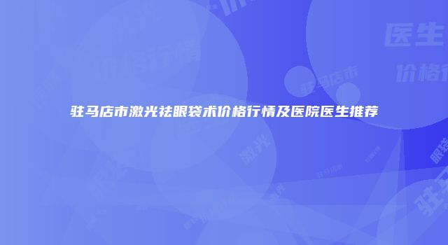 驻马店市激光祛眼袋术价格行情及医院医生推荐