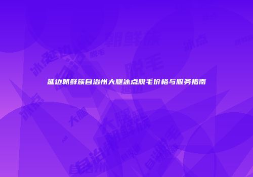 延边朝鲜族自治州大腿冰点脱毛价格与服务指南