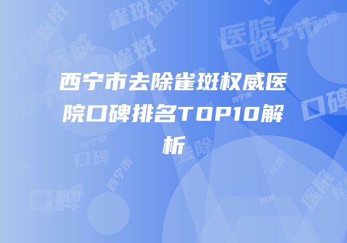 西宁市去除雀斑权威医院口碑排名TOP10解析