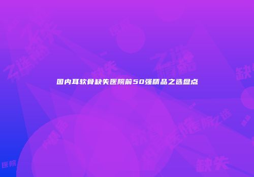 国内耳软骨缺失医院前50强精品之选盘点