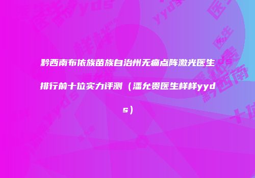 黔西南布依族苗族自治州无痛点阵激光医生排行前十位实力评测（潘允贵医生样样yyds）
