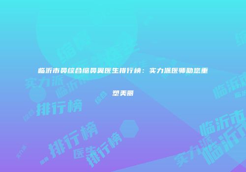 临沂市鼻综合缩鼻翼医生排行榜：实力派医师助您重塑美丽