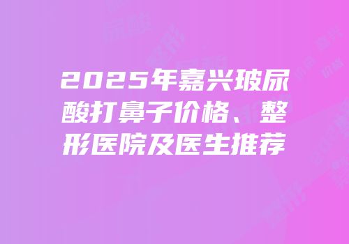 2025年嘉兴玻尿酸打鼻子价格、整形医院及医生推荐