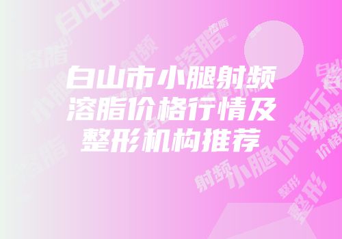 白山市小腿射频溶脂价格行情及整形机构推荐