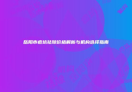 岳阳市痘坑祛除价格解析与机构选择指南