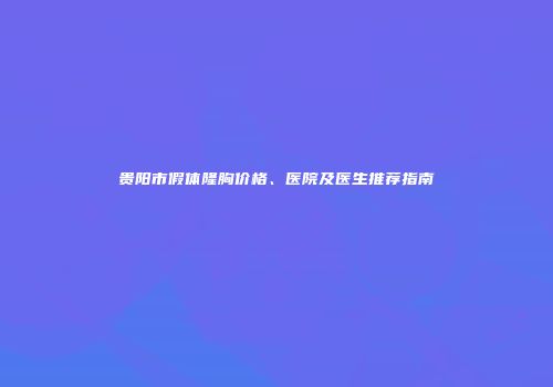贵阳市假体隆胸价格、医院及医生推荐指南