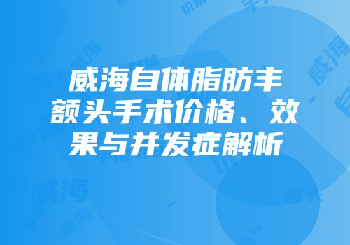 威海自体脂肪丰额头手术价格、效果与并发症解析