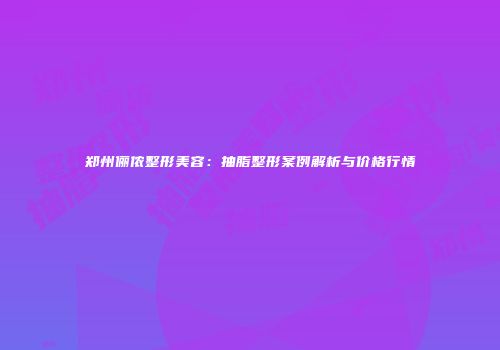 郑州俪侬整形美容：抽脂整形案例解析与价格行情