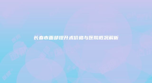 长春市面部提升术价格与医院概况解析