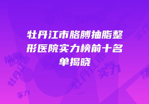 牡丹江市胳膊抽脂整形医院实力榜前十名单揭晓