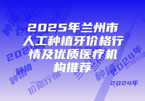 2025年兰州市人工种植牙价格行情及优质医疗机构推荐