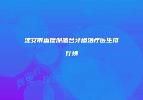 淮安市重度深覆合牙齿治疗医生排行榜