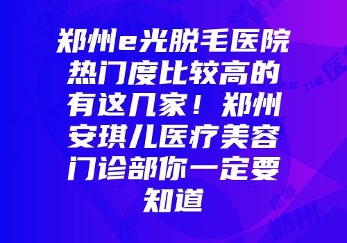 郑州e光脱毛医院热门度比较高的有这几家！郑州安琪儿医疗美容门诊部你一定要知道