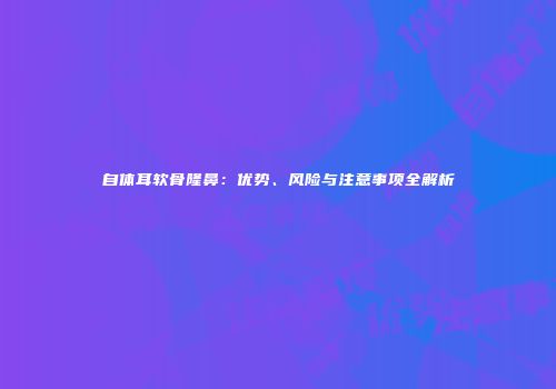 自体耳软骨隆鼻：优势、风险与注意事项全解析