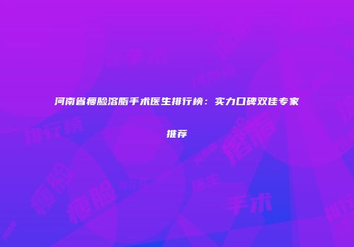 河南省瘦脸溶脂手术医生排行榜：实力口碑双佳专家推荐