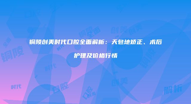 铜陵创美时代口腔全面解析：天包地矫正、术后护理及价格行情