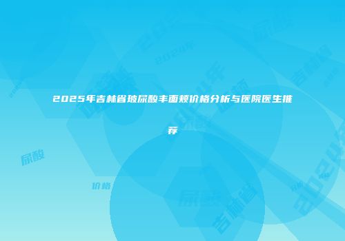 2025年吉林省玻尿酸丰面颊价格分析与医院医生推荐