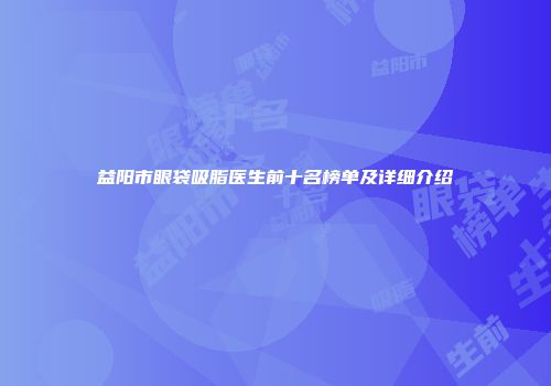 益阳市眼袋吸脂医生前十名榜单及详细介绍
